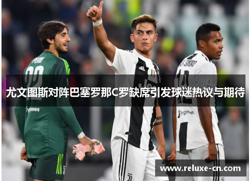 尤文图斯对阵巴塞罗那C罗缺席引发球迷热议与期待