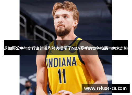 芝加哥公牛与步行者的激烈对决揭示了NBA赛季的竞争格局与未来走势