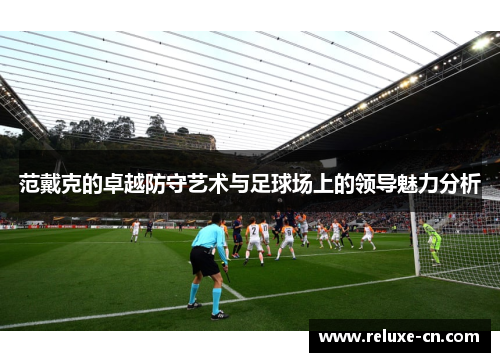 范戴克的卓越防守艺术与足球场上的领导魅力分析