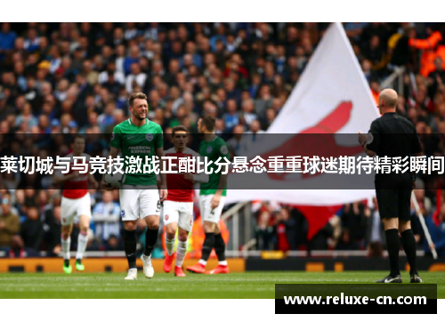 莱切城与马竞技激战正酣比分悬念重重球迷期待精彩瞬间