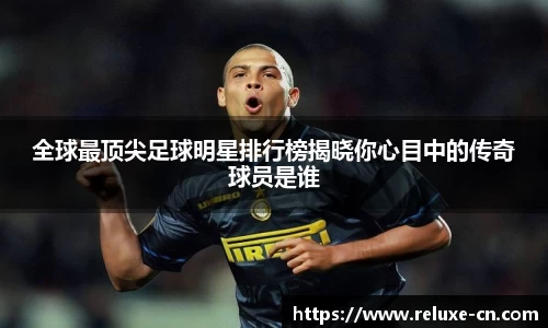 全球最顶尖足球明星排行榜揭晓你心目中的传奇球员是谁
