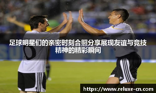 足球明星们的亲密时刻合照分享展现友谊与竞技精神的精彩瞬间