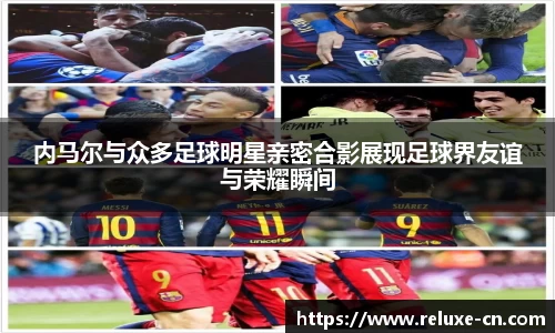 内马尔与众多足球明星亲密合影展现足球界友谊与荣耀瞬间